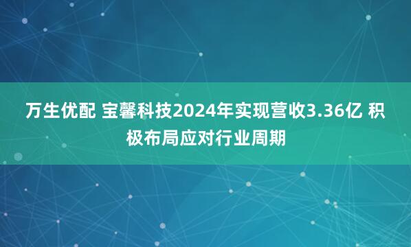 万生优配 宝馨科技2024年实现营收3.36亿 积极布局应对行业周期