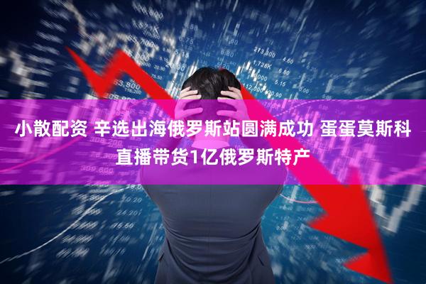 小散配资 辛选出海俄罗斯站圆满成功 蛋蛋莫斯科直播带货1亿俄罗斯特产