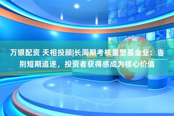 万银配资 天相投顾|长周期考核重塑基金业：告别短期追逐，投资者获得感成为核心价值