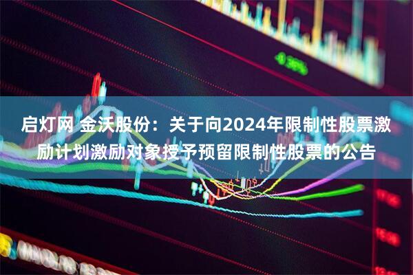 启灯网 金沃股份：关于向2024年限制性股票激励计划激励对象授予预留限制性股票的公告