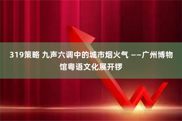 319策略 九声六调中的城市烟火气 ——广州博物馆粤语文化展开锣