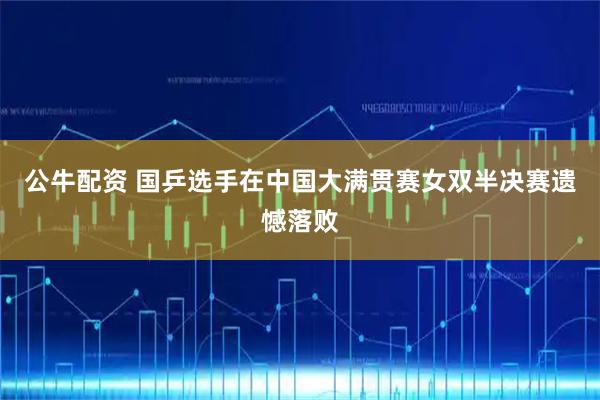 公牛配资 国乒选手在中国大满贯赛女双半决赛遗憾落败