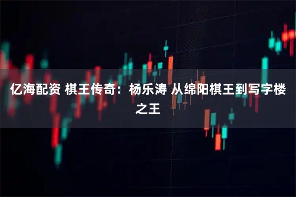 亿海配资 棋王传奇：杨乐涛 从绵阳棋王到写字楼之王