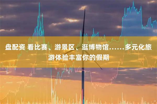 盘配资 看比赛、游景区、逛博物馆……多元化旅游体验丰富你的假期