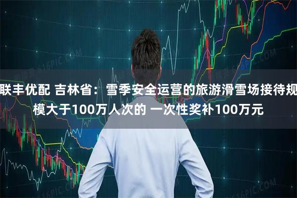 联丰优配 吉林省：雪季安全运营的旅游滑雪场接待规模大于100万人次的 一次性奖补100万元