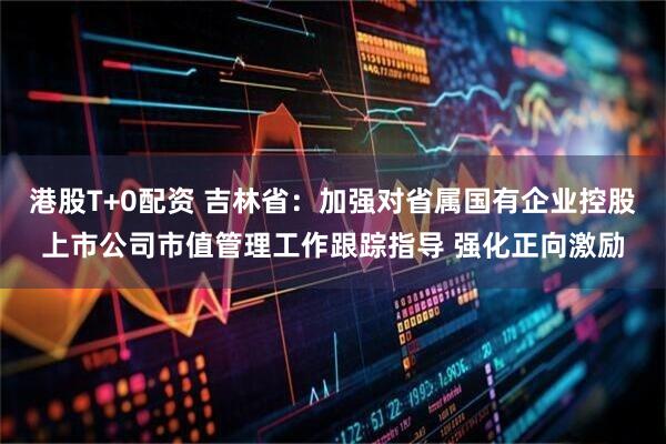 港股T+0配资 吉林省：加强对省属国有企业控股上市公司市值管理工作跟踪指导 强化正向激励