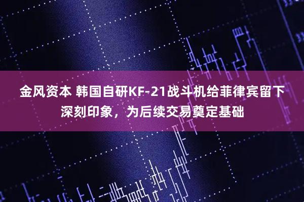 金风资本 韩国自研KF-21战斗机给菲律宾留下深刻印象，为后续交易奠定基础