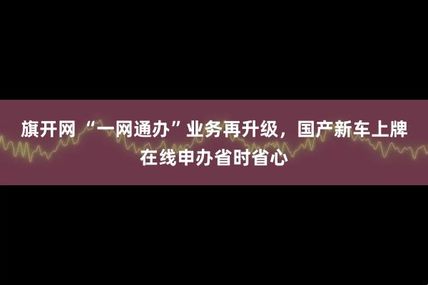 旗开网 “一网通办”业务再升级,国产新车上牌在线申办省时省心