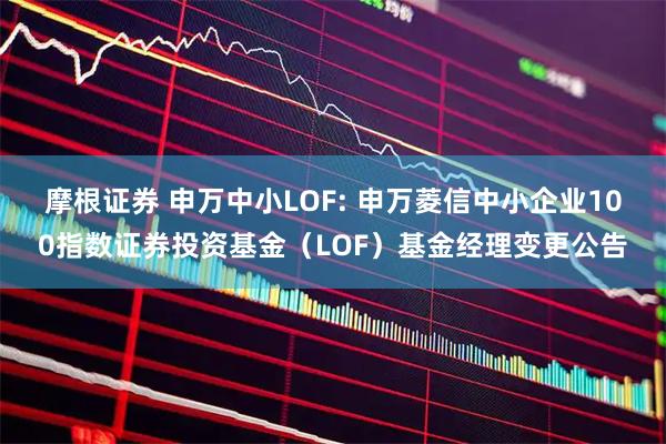 摩根证券 申万中小LOF: 申万菱信中小企业100指数证券投资基金（LOF）基金经理变更公告