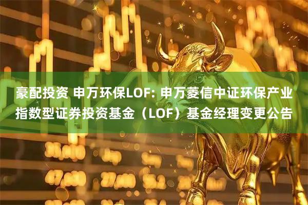 豪配投资 申万环保LOF: 申万菱信中证环保产业指数型证券投资基金(LOF)基金经理变更公告