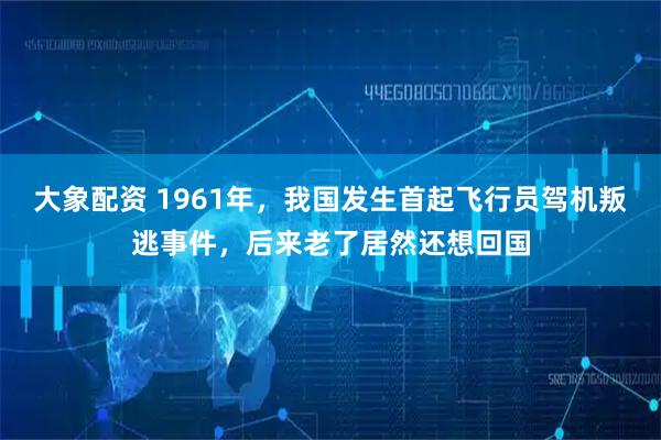 大象配资 1961年,我国发生首起飞行员驾机叛逃事件,后来老了居然还想回国