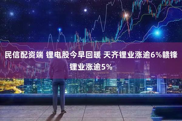 民信配资端 锂电股今早回暖 天齐锂业涨逾6%赣锋锂业涨逾5%