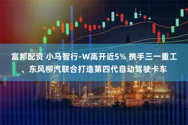 富邦配资 小马智行-W高开近5% 携手三一重工、东风柳汽联合打造第四代自动驾驶卡车